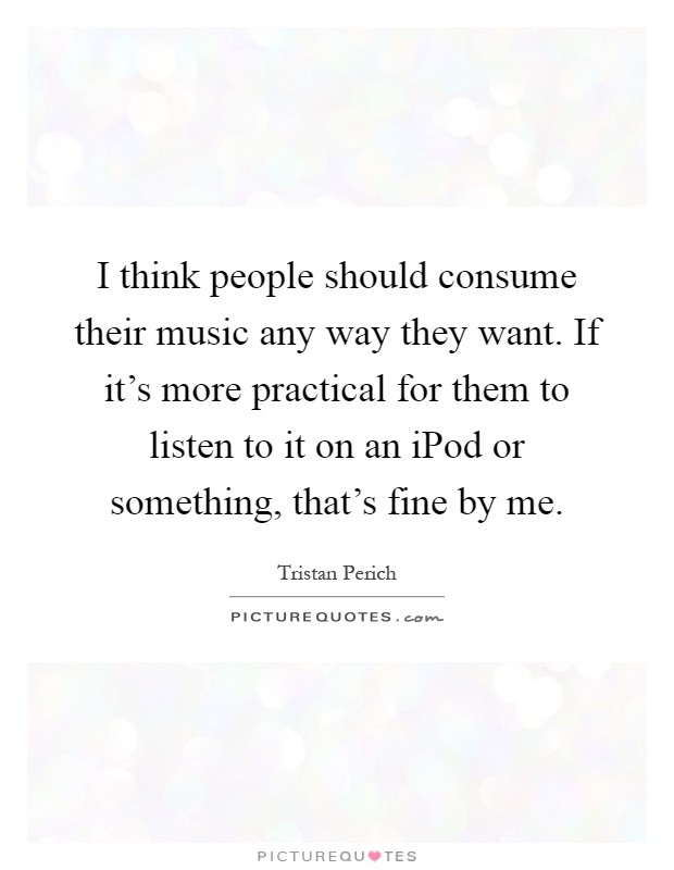 I think people should consume their music any way they want. If it's more practical for them to listen to it on an iPod or something, that's fine by me Picture Quote #1