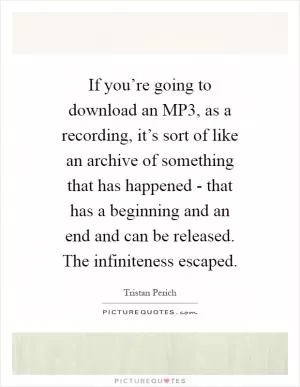 If you’re going to download an MP3, as a recording, it’s sort of like an archive of something that has happened - that has a beginning and an end and can be released. The infiniteness escaped Picture Quote #1