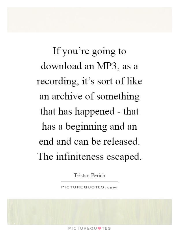 If you're going to download an MP3, as a recording, it's sort of like an archive of something that has happened - that has a beginning and an end and can be released. The infiniteness escaped Picture Quote #1