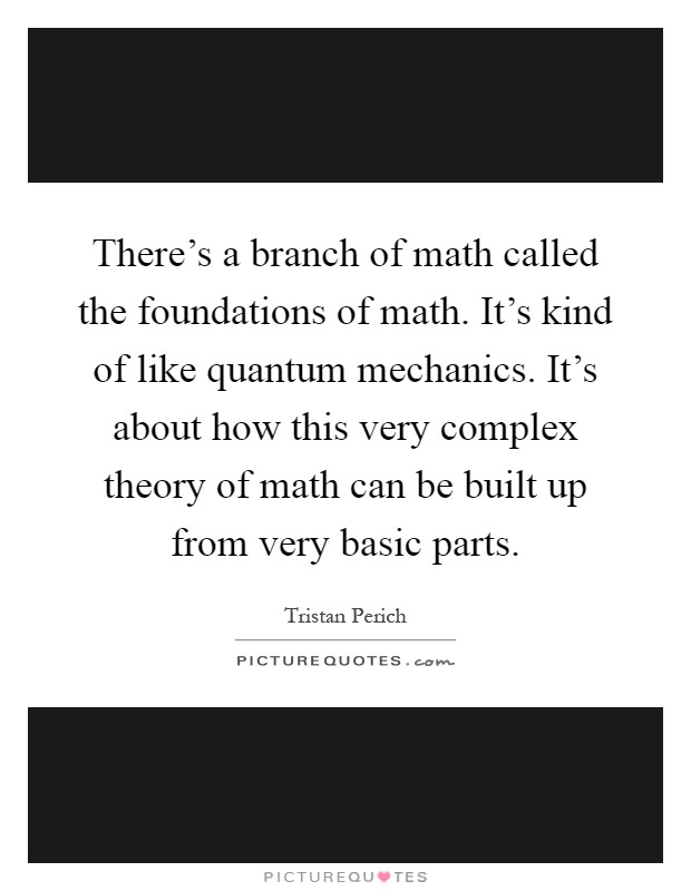 There's a branch of math called the foundations of math. It's kind of like quantum mechanics. It's about how this very complex theory of math can be built up from very basic parts Picture Quote #1