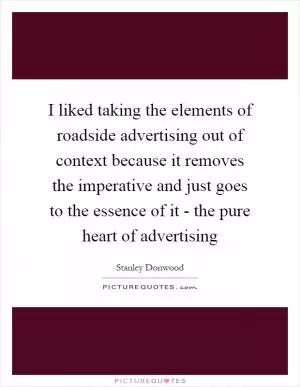 I liked taking the elements of roadside advertising out of context because it removes the imperative and just goes to the essence of it - the pure heart of advertising Picture Quote #1