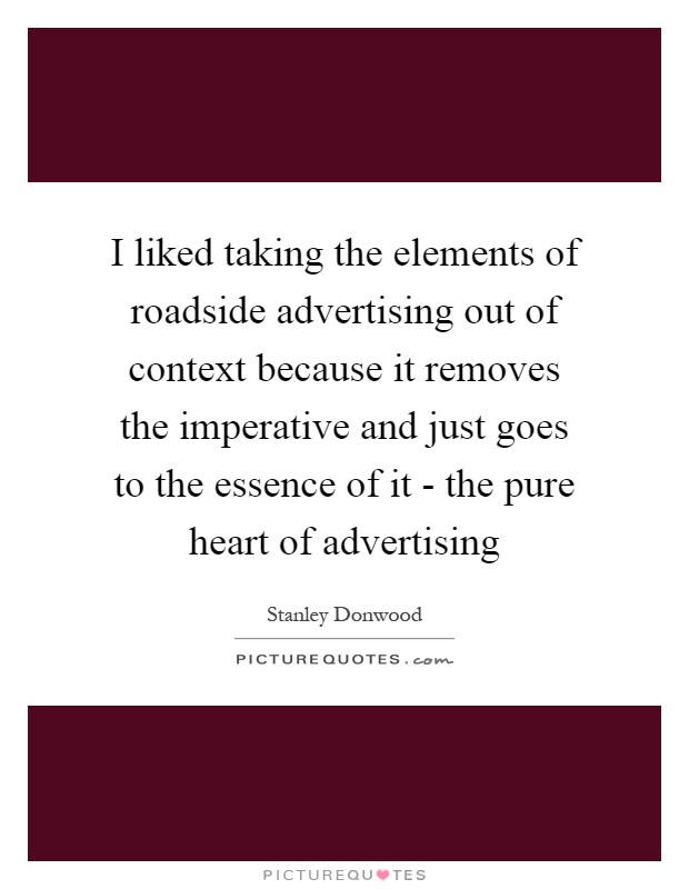 I liked taking the elements of roadside advertising out of context because it removes the imperative and just goes to the essence of it - the pure heart of advertising Picture Quote #1
