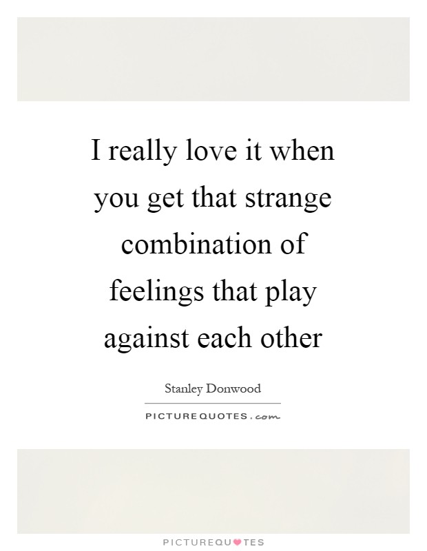 I really love it when you get that strange combination of feelings that play against each other Picture Quote #1
