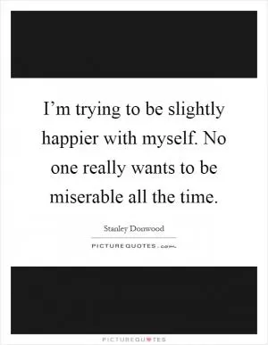 I’m trying to be slightly happier with myself. No one really wants to be miserable all the time Picture Quote #1