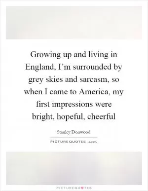 Growing up and living in England, I’m surrounded by grey skies and sarcasm, so when I came to America, my first impressions were bright, hopeful, cheerful Picture Quote #1