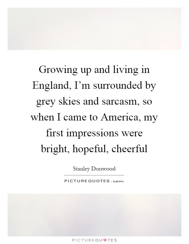 Growing up and living in England, I'm surrounded by grey skies and sarcasm, so when I came to America, my first impressions were bright, hopeful, cheerful Picture Quote #1