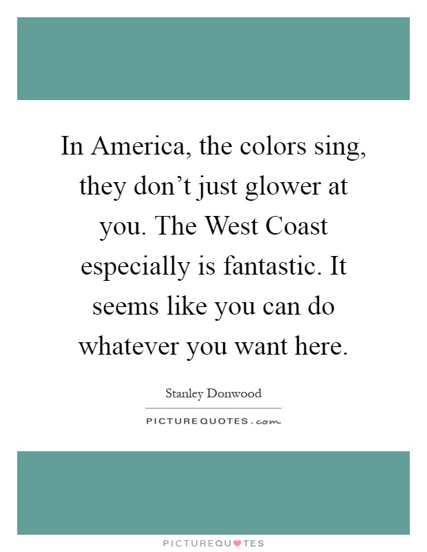 In America, the colors sing, they don't just glower at you. The West Coast especially is fantastic. It seems like you can do whatever you want here Picture Quote #1