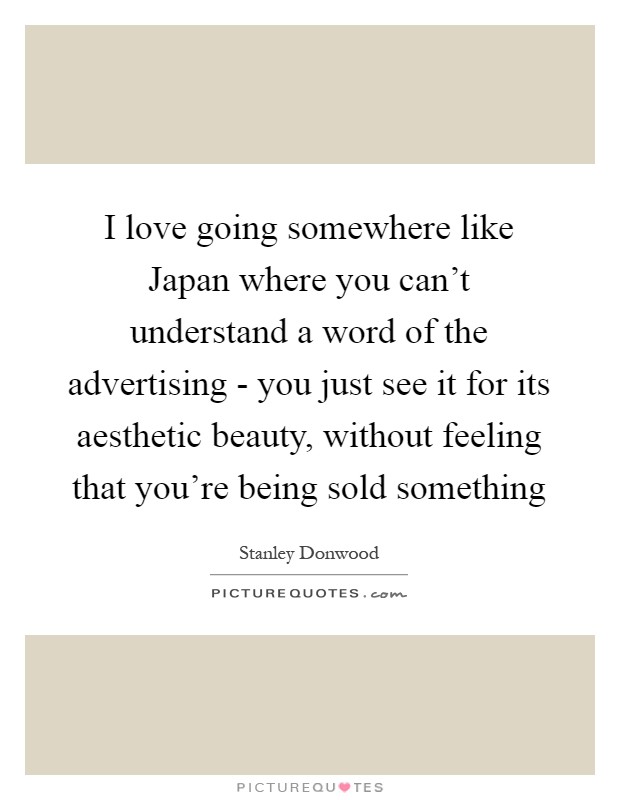 I love going somewhere like Japan where you can't understand a word of the advertising - you just see it for its aesthetic beauty, without feeling that you're being sold something Picture Quote #1
