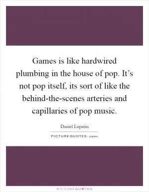Games is like hardwired plumbing in the house of pop. It’s not pop itself, its sort of like the behind-the-scenes arteries and capillaries of pop music Picture Quote #1