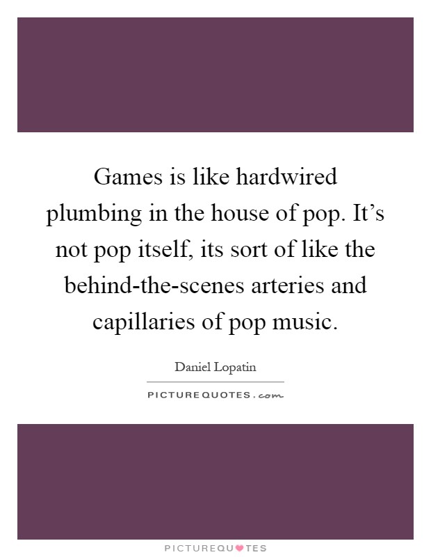 Games is like hardwired plumbing in the house of pop. It's not pop itself, its sort of like the behind-the-scenes arteries and capillaries of pop music Picture Quote #1
