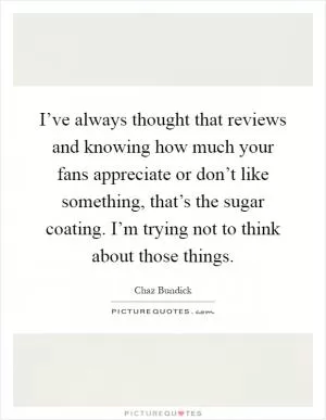 I’ve always thought that reviews and knowing how much your fans appreciate or don’t like something, that’s the sugar coating. I’m trying not to think about those things Picture Quote #1