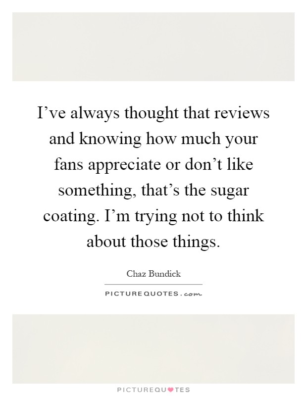 I've always thought that reviews and knowing how much your fans appreciate or don't like something, that's the sugar coating. I'm trying not to think about those things Picture Quote #1