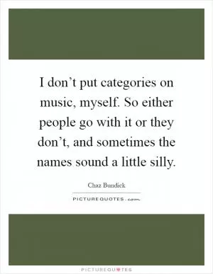 I don’t put categories on music, myself. So either people go with it or they don’t, and sometimes the names sound a little silly Picture Quote #1