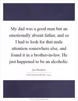 My dad was a good man but an emotionally absent father, and so I had to look for that male attention somewhere else, and found it in a brother-in-law. He just happened to be an alcoholic Picture Quote #1