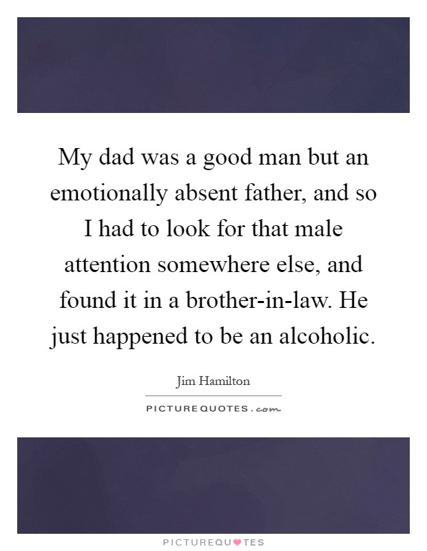My dad was a good man but an emotionally absent father, and so I had to look for that male attention somewhere else, and found it in a brother-in-law. He just happened to be an alcoholic Picture Quote #1