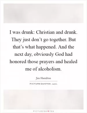 I was drunk: Christian and drunk. They just don’t go together. But that’s what happened. And the next day, obviously God had honored those prayers and healed me of alcoholism Picture Quote #1
