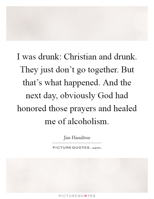 I was drunk: Christian and drunk. They just don't go together. But that's what happened. And the next day, obviously God had honored those prayers and healed me of alcoholism Picture Quote #1
