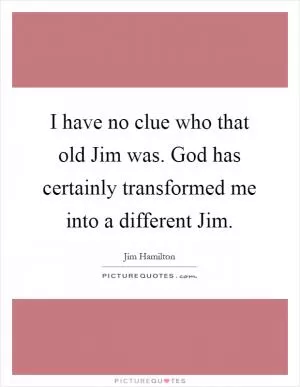 I have no clue who that old Jim was. God has certainly transformed me into a different Jim Picture Quote #1
