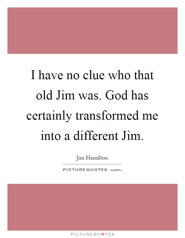 I have no clue who that old Jim was. God has certainly transformed me into a different Jim Picture Quote #1