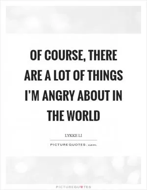 Of course, there are a lot of things I’m angry about in the world Picture Quote #1