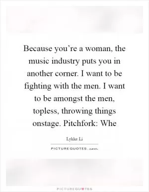 Because you’re a woman, the music industry puts you in another corner. I want to be fighting with the men. I want to be amongst the men, topless, throwing things onstage. Pitchfork: Whe Picture Quote #1
