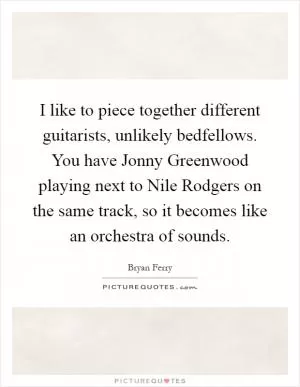 I like to piece together different guitarists, unlikely bedfellows. You have Jonny Greenwood playing next to Nile Rodgers on the same track, so it becomes like an orchestra of sounds Picture Quote #1