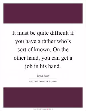 It must be quite difficult if you have a father who’s sort of known. On the other hand, you can get a job in his band Picture Quote #1