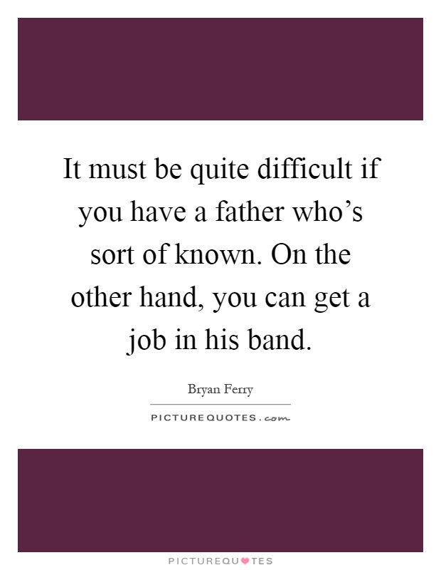 It must be quite difficult if you have a father who's sort of known. On the other hand, you can get a job in his band Picture Quote #1