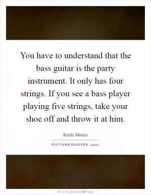 You have to understand that the bass guitar is the party instrument. It only has four strings. If you see a bass player playing five strings, take your shoe off and throw it at him Picture Quote #1