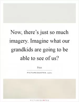 Now, there’s just so much imagery. Imagine what our grandkids are going to be able to see of us? Picture Quote #1