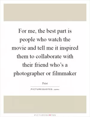 For me, the best part is people who watch the movie and tell me it inspired them to collaborate with their friend who’s a photographer or filmmaker Picture Quote #1