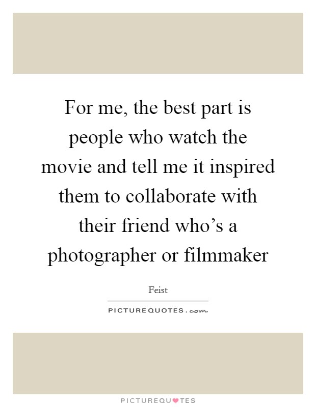 For me, the best part is people who watch the movie and tell me it inspired them to collaborate with their friend who's a photographer or filmmaker Picture Quote #1