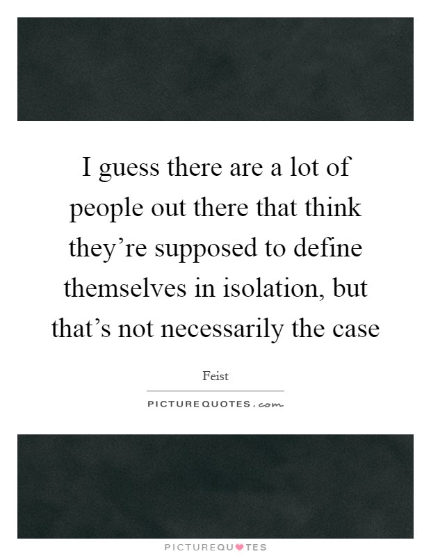 I guess there are a lot of people out there that think they're supposed to define themselves in isolation, but that's not necessarily the case Picture Quote #1