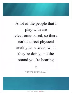 A lot of the people that I play with are electronic-based, so there isn’t a direct physical analogue between what they’re doing and the sound you’re hearing Picture Quote #1