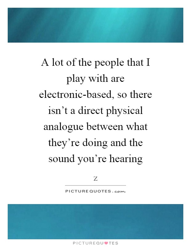 A lot of the people that I play with are electronic-based, so there isn't a direct physical analogue between what they're doing and the sound you're hearing Picture Quote #1