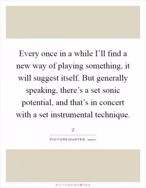 Every once in a while I’ll find a new way of playing something, it will suggest itself. But generally speaking, there’s a set sonic potential, and that’s in concert with a set instrumental technique Picture Quote #1