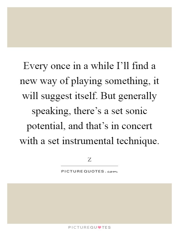 Every once in a while I'll find a new way of playing something, it will suggest itself. But generally speaking, there's a set sonic potential, and that's in concert with a set instrumental technique Picture Quote #1