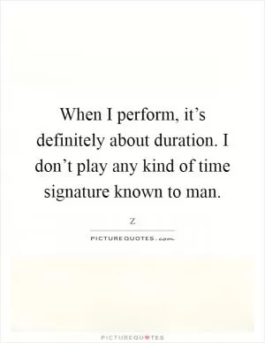 When I perform, it’s definitely about duration. I don’t play any kind of time signature known to man Picture Quote #1