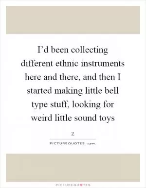 I’d been collecting different ethnic instruments here and there, and then I started making little bell type stuff, looking for weird little sound toys Picture Quote #1