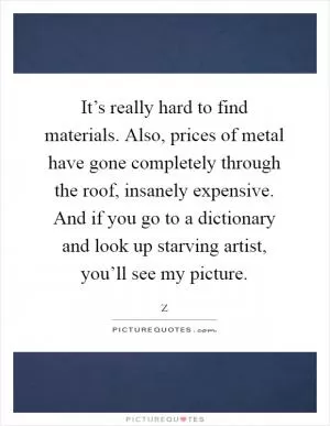 It’s really hard to find materials. Also, prices of metal have gone completely through the roof, insanely expensive. And if you go to a dictionary and look up starving artist, you’ll see my picture Picture Quote #1