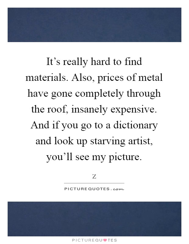 It's really hard to find materials. Also, prices of metal have gone completely through the roof, insanely expensive. And if you go to a dictionary and look up starving artist, you'll see my picture Picture Quote #1