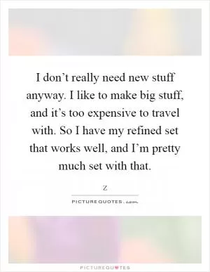 I don’t really need new stuff anyway. I like to make big stuff, and it’s too expensive to travel with. So I have my refined set that works well, and I’m pretty much set with that Picture Quote #1