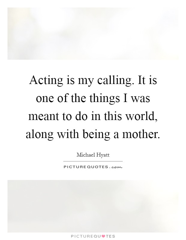 Acting is my calling. It is one of the things I was meant to do in this world, along with being a mother Picture Quote #1