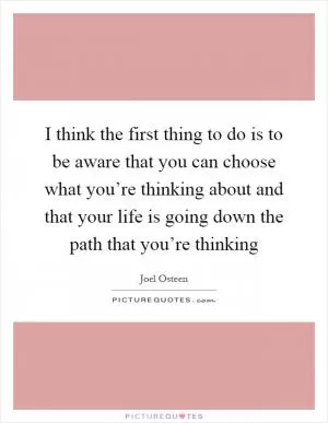 I think the first thing to do is to be aware that you can choose what you’re thinking about and that your life is going down the path that you’re thinking Picture Quote #1