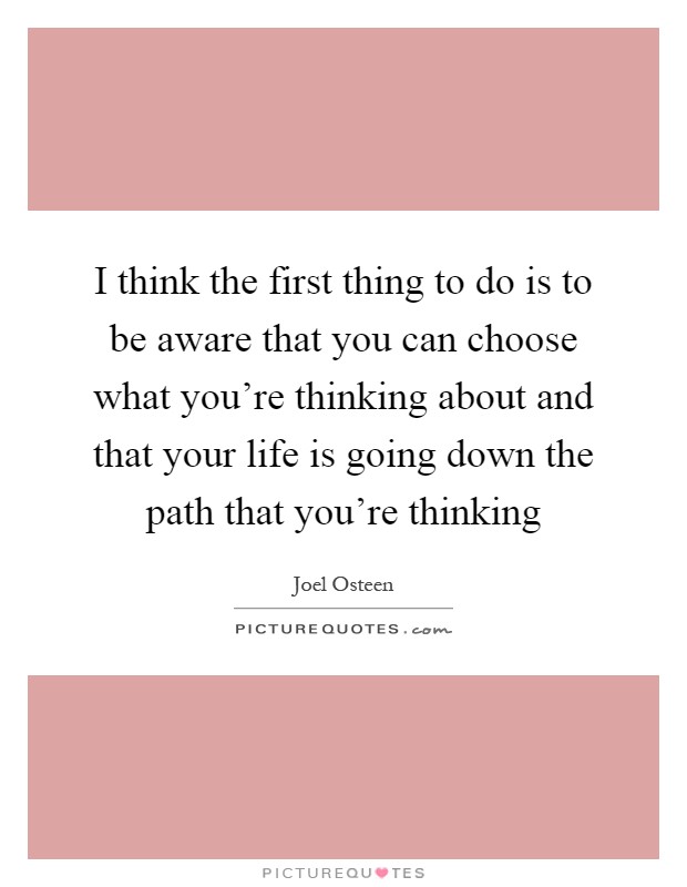 I think the first thing to do is to be aware that you can choose what you're thinking about and that your life is going down the path that you're thinking Picture Quote #1