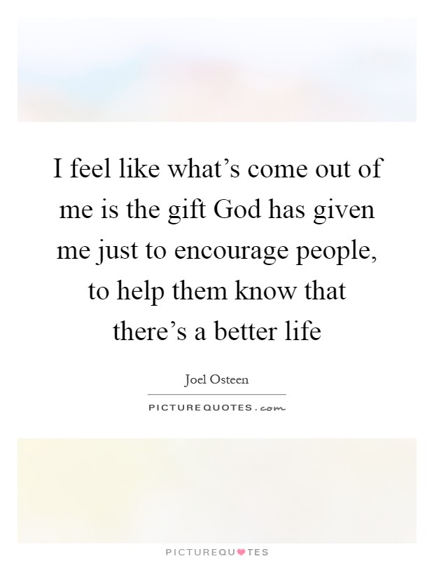 I feel like what's come out of me is the gift God has given me just to encourage people, to help them know that there's a better life Picture Quote #1