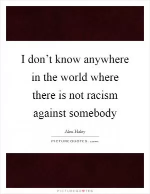 I don’t know anywhere in the world where there is not racism against somebody Picture Quote #1