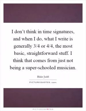 I don’t think in time signatures, and when I do, what I write is generally 3/4 or 4/4, the most basic, straightforward stuff. I think that comes from just not being a super-schooled musician Picture Quote #1