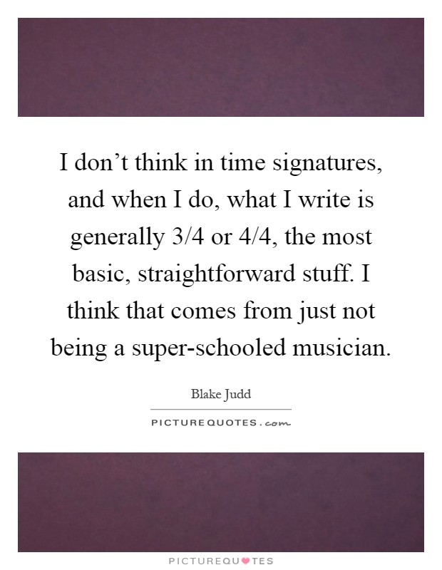 I don't think in time signatures, and when I do, what I write is generally 3/4 or 4/4, the most basic, straightforward stuff. I think that comes from just not being a super-schooled musician Picture Quote #1