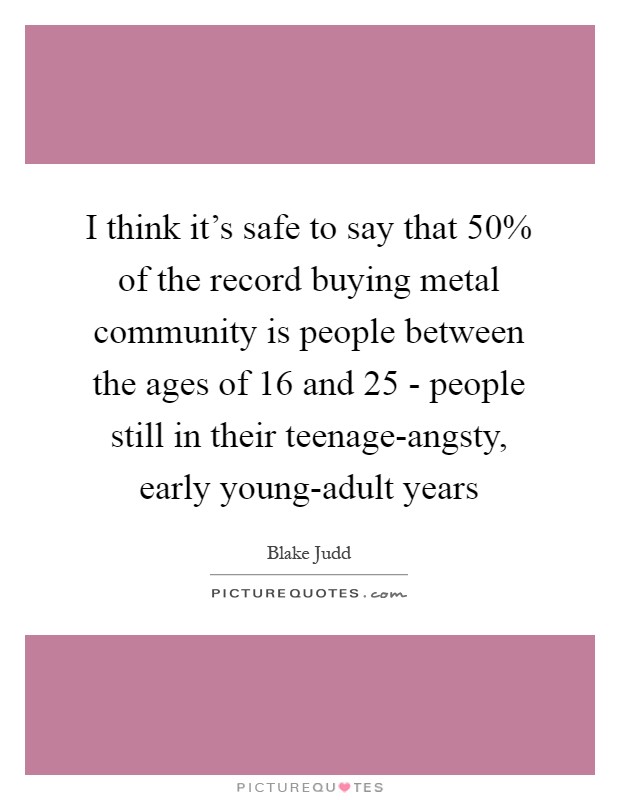 I think it's safe to say that 50% of the record buying metal community is people between the ages of 16 and 25 - people still in their teenage-angsty, early young-adult years Picture Quote #1